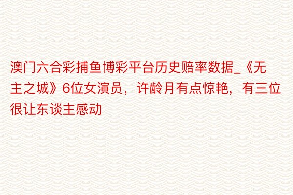 澳门六合彩捕鱼博彩平台历史赔率数据_《无主之城》6位女演员，许龄月有点惊艳，有三位很让东谈主感动