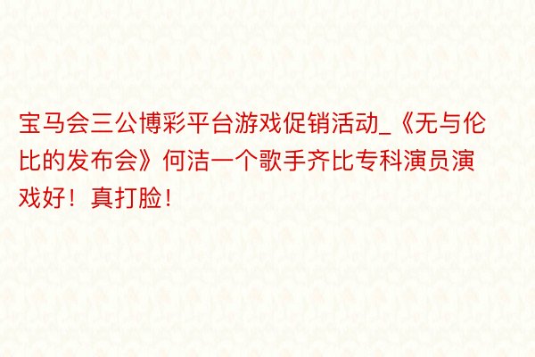 宝马会三公博彩平台游戏促销活动_《无与伦比的发布会》何洁一个歌手齐比专科演员演戏好！真打脸！