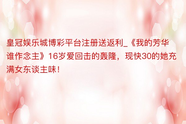 皇冠娱乐城博彩平台注册送返利_《我的芳华谁作念主》16岁爱回击的轰隆，现快30的她充满女东谈主味！