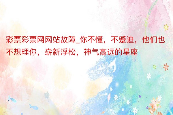 彩票彩票网网站故障_你不懂，不蹙迫，他们也不想理你，崭新浮松，神气高远的星座