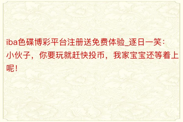 iba色碟博彩平台注册送免费体验_逐日一笑：小伙子，你要玩就赶快投币，我家宝宝还等着上呢！