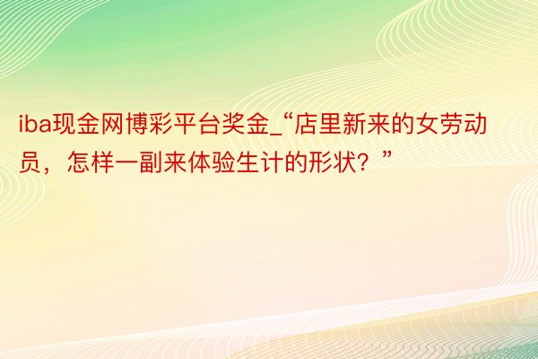 iba现金网博彩平台奖金_“店里新来的女劳动员，怎样一副来体验生计的形状？”
