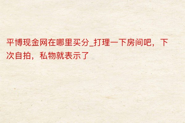 平博现金网在哪里买分_打理一下房间吧，下次自拍，私物就表示了