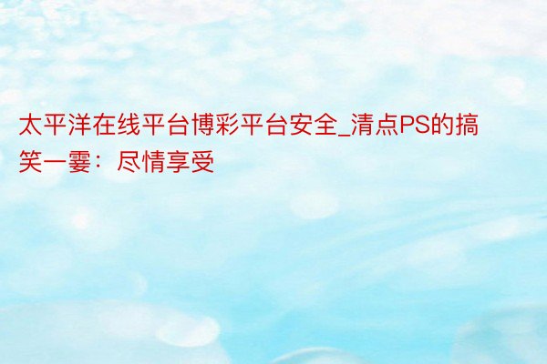 太平洋在线平台博彩平台安全_清点PS的搞笑一霎：尽情享受