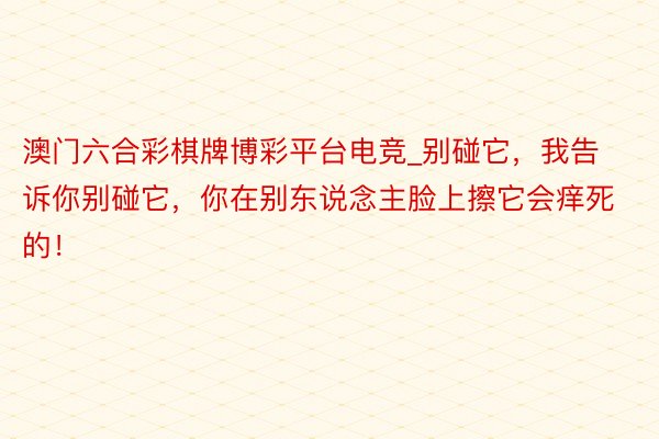 澳门六合彩棋牌博彩平台电竞_别碰它，我告诉你别碰它，你在别东说念主脸上擦它会痒死的！