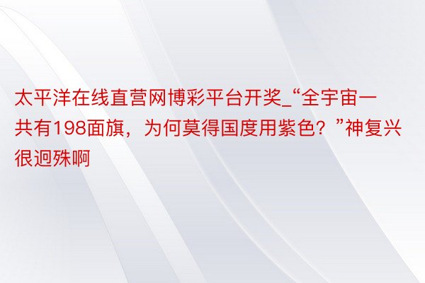 太平洋在线直营网博彩平台开奖_“全宇宙一共有198面旗，为何莫得国度用紫色？”神复兴很迥殊啊