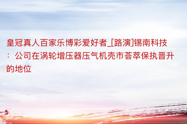 皇冠真人百家乐博彩爱好者_[路演]锡南科技：公司在涡轮增压器压气机壳市荟萃保执晋升的地位