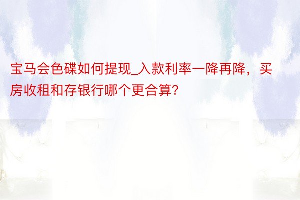 宝马会色碟如何提现_入款利率一降再降，买房收租和存银行哪个更合算？