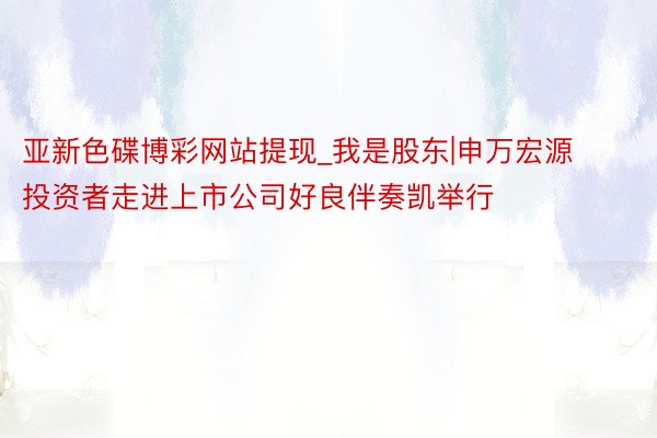 亚新色碟博彩网站提现_我是股东|申万宏源投资者走进上市公司好良伴奏凯举行