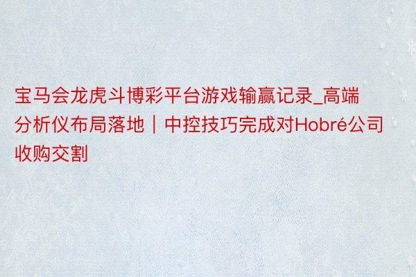 宝马会龙虎斗博彩平台游戏输赢记录_高端分析仪布局落地｜中控技巧完成对Hobré公司收购交割